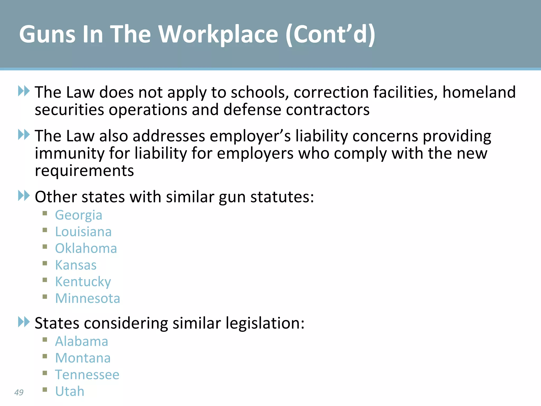 The Law does not apply to schools, correction facilities, homeland securities operations and defense contractors The Law also addresses employer’s liability concerns providing immunity for liability for employers who comply with the new requirements Other states with similar gun statutes: Georgia Louisiana Oklahoma Kansas Kentucky Minnesota States considering similar legislation: Alabama Montana Tennessee Utah Guns In The Workplace (Cont’d) 
