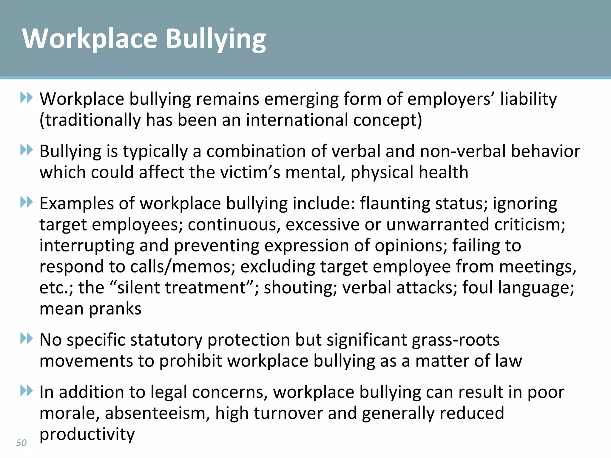 Workplace Bullying Workplace bullying remains emerging form of employers’ liability (traditionally has been an international concept) Bullying is typically a combination of verbal and non-verbal behavior which could affect the victim’s mental, physical health Examples of workplace bullying include: flaunting status; ignoring target employees; continuous, excessive or unwarranted criticism; interrupting and preventing expression of opinions; failing to respond to calls/memos; excluding target employee from meetings, etc.; the “silent treatment”; shouting; verbal attacks; foul language; mean pranks No specific statutory protection but significant grass-roots movements to prohibit workplace bullying as a matter of law In addition to legal concerns, workplace bullying can result in poor morale, absenteeism, high turnover and generally reduced productivity 