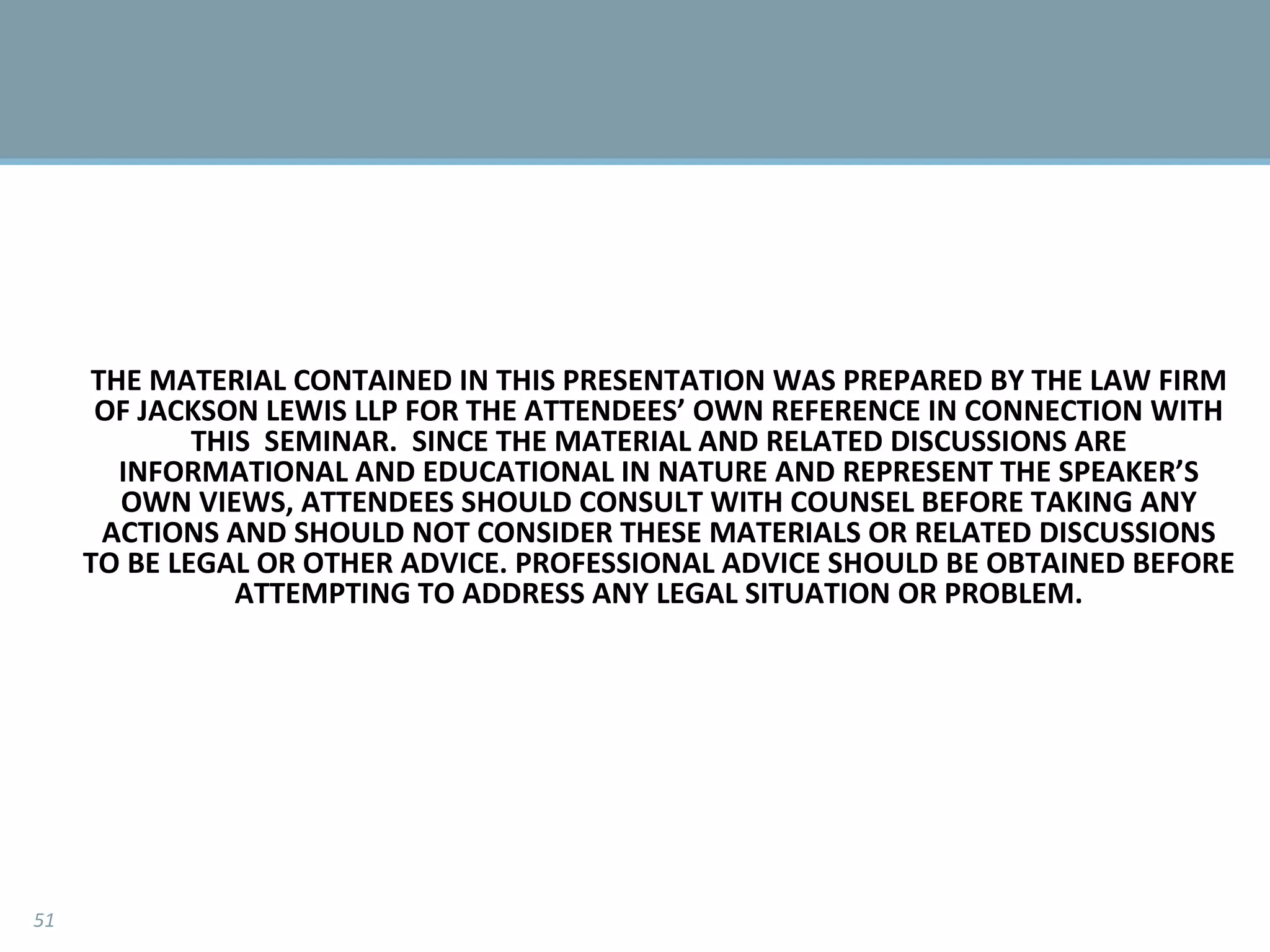 THE MATERIAL CONTAINED IN THIS PRESENTATION WAS PREPARED BY THE LAW FIRM OF JACKSON LEWIS LLP FOR THE ATTENDEES’ OWN REFERENCE IN CONNECTION WITH THIS  SEMINAR.  SINCE THE MATERIAL AND RELATED DISCUSSIONS ARE INFORMATIONAL AND EDUCATIONAL IN NATURE AND REPRESENT THE SPEAKER’S OWN VIEWS, ATTENDEES SHOULD CONSULT WITH COUNSEL BEFORE TAKING ANY ACTIONS AND SHOULD NOT CONSIDER THESE MATERIALS OR RELATED DISCUSSIONS TO BE LEGAL OR OTHER ADVICE. PROFESSIONAL ADVICE SHOULD BE OBTAINED BEFORE ATTEMPTING TO ADDRESS ANY LEGAL SITUATION OR PROBLEM. 