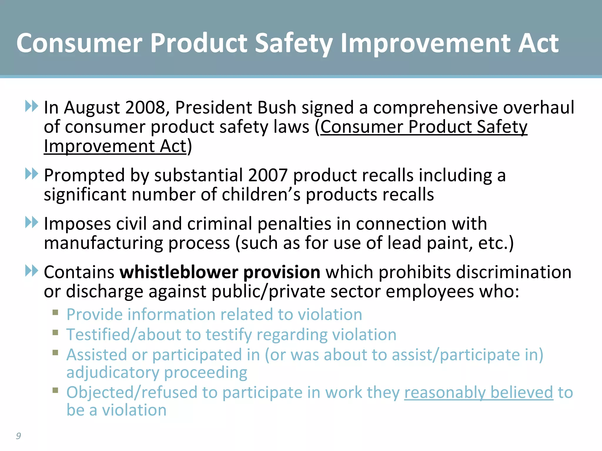 Consumer Product Safety Improvement Act In August 2008, President Bush signed a comprehensive overhaul of consumer product safety laws ( Consumer Product Safety Improvement Act ) Prompted by substantial 2007 product recalls including a significant number of children’s products recalls Imposes civil and criminal penalties in connection with manufacturing process (such as for use of lead paint, etc.) Contains  whistleblower provision  which prohibits discrimination or discharge against public/private sector employees who: Provide information related to violation Testified/about to testify regarding violation Assisted or participated in (or was about to assist/participate in) adjudicatory proceeding Objected/refused to participate in work they  reasonably believed  to be a violation 