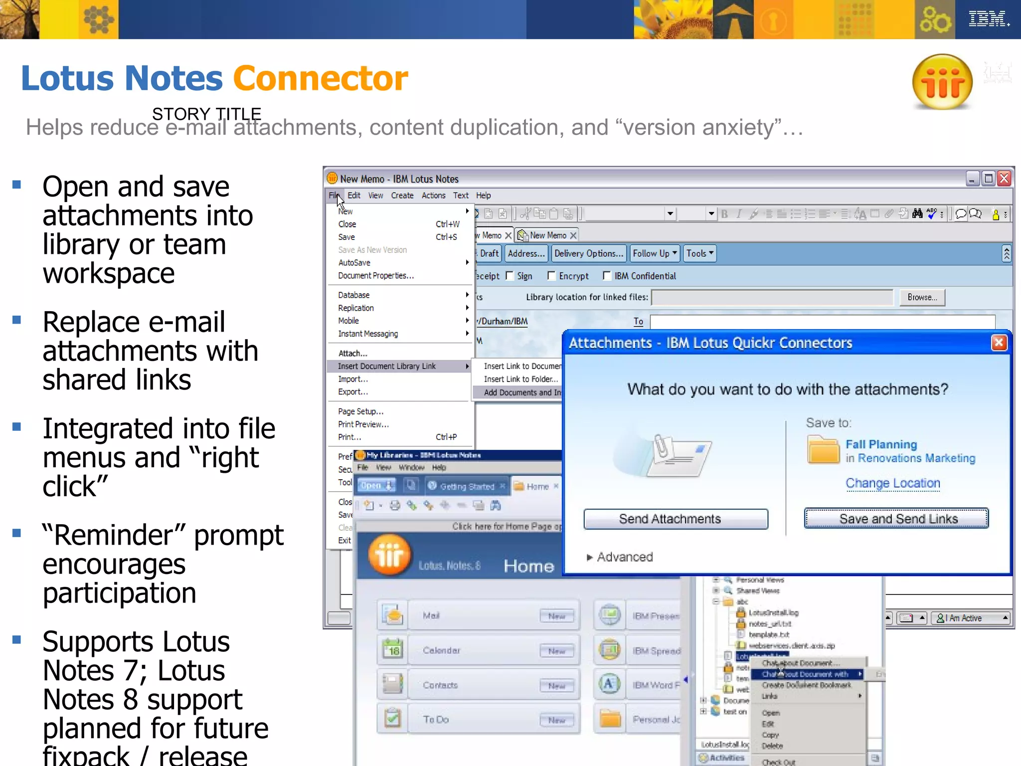 Lotus Notes  Connector Open and save attachments into library or team workspace Replace e-mail attachments with shared links Integrated into file menus and “right click” “Reminder” prompt encourages participation Supports Lotus Notes 7; Lotus Notes 8 support planned for future fixpack / release STORY TITLE Helps reduce e-mail attachments, content duplication, and “version anxiety”… 