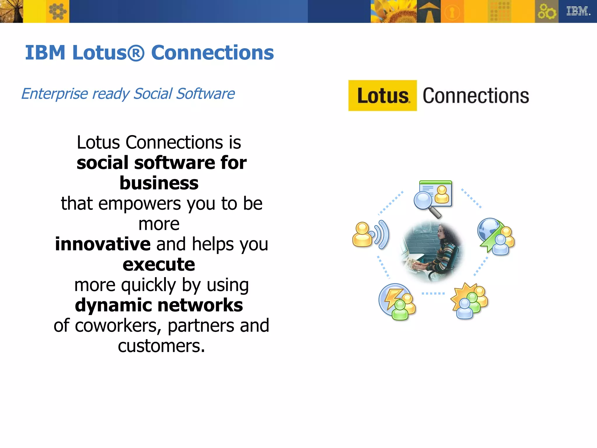 IBM Lotus® Connections Dogear Communities Blogs Activities Profiles Lotus Connections is  social software for business   that empowers you to be more  innovative  and helps you  execute   more quickly by using  dynamic networks   of coworkers, partners and customers. Enterprise ready Social Software  