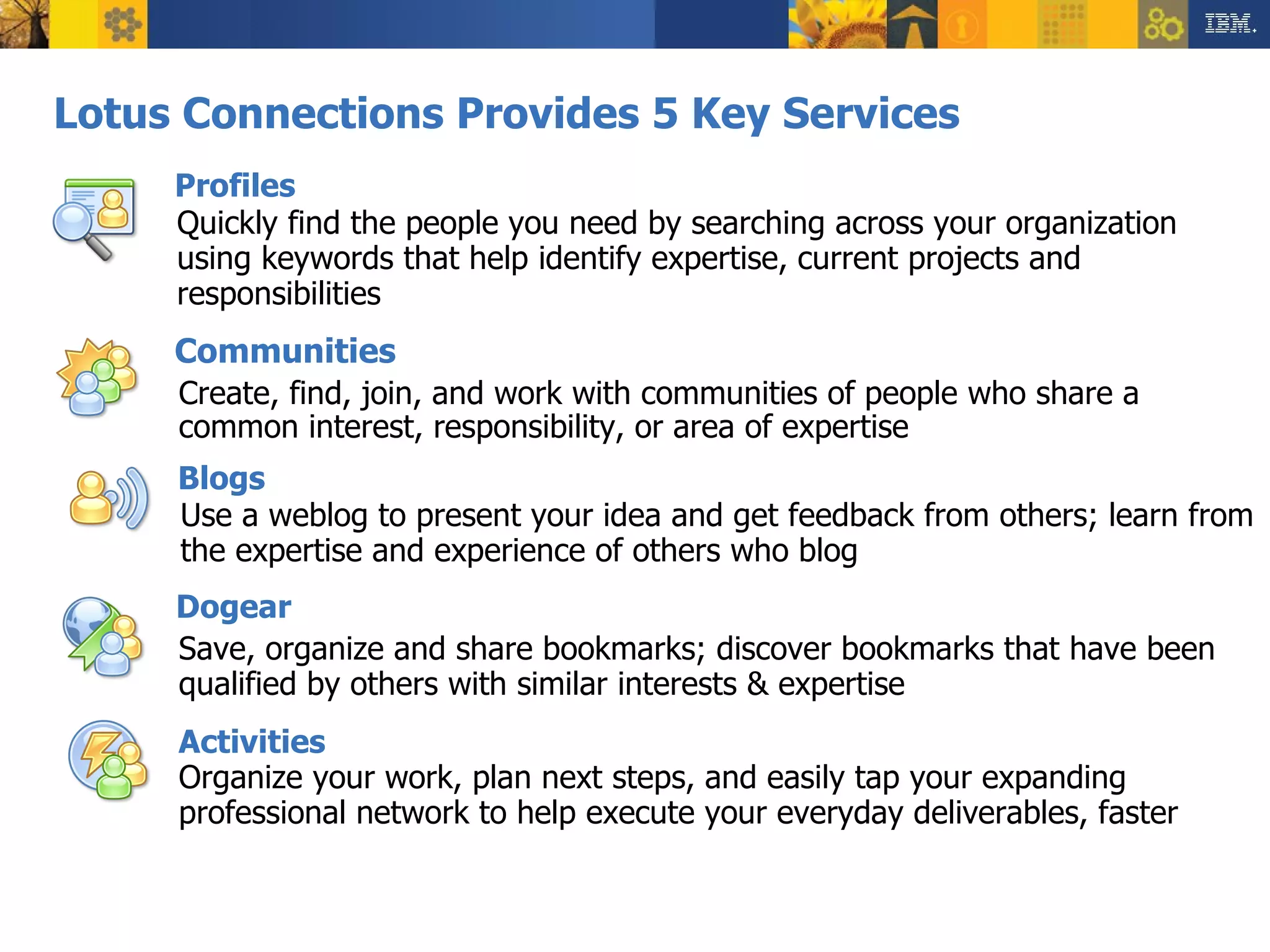 Lotus Connections Provides 5 Key Services Create, find, join, and work with communities of people who share a common interest, responsibility, or area of expertise Use a weblog to present your idea and get feedback from others; learn from the expertise and experience of others who blog Save, organize and share bookmarks; discover bookmarks that have been qualified by others with similar interests & expertise Organize your work, plan next steps, and easily tap your expanding professional network to help execute your everyday deliverables, faster Quickly find the people you need by searching across your organization using keywords that help identify expertise, current projects and responsibilities Activities Profiles Communities Blogs Dogear 