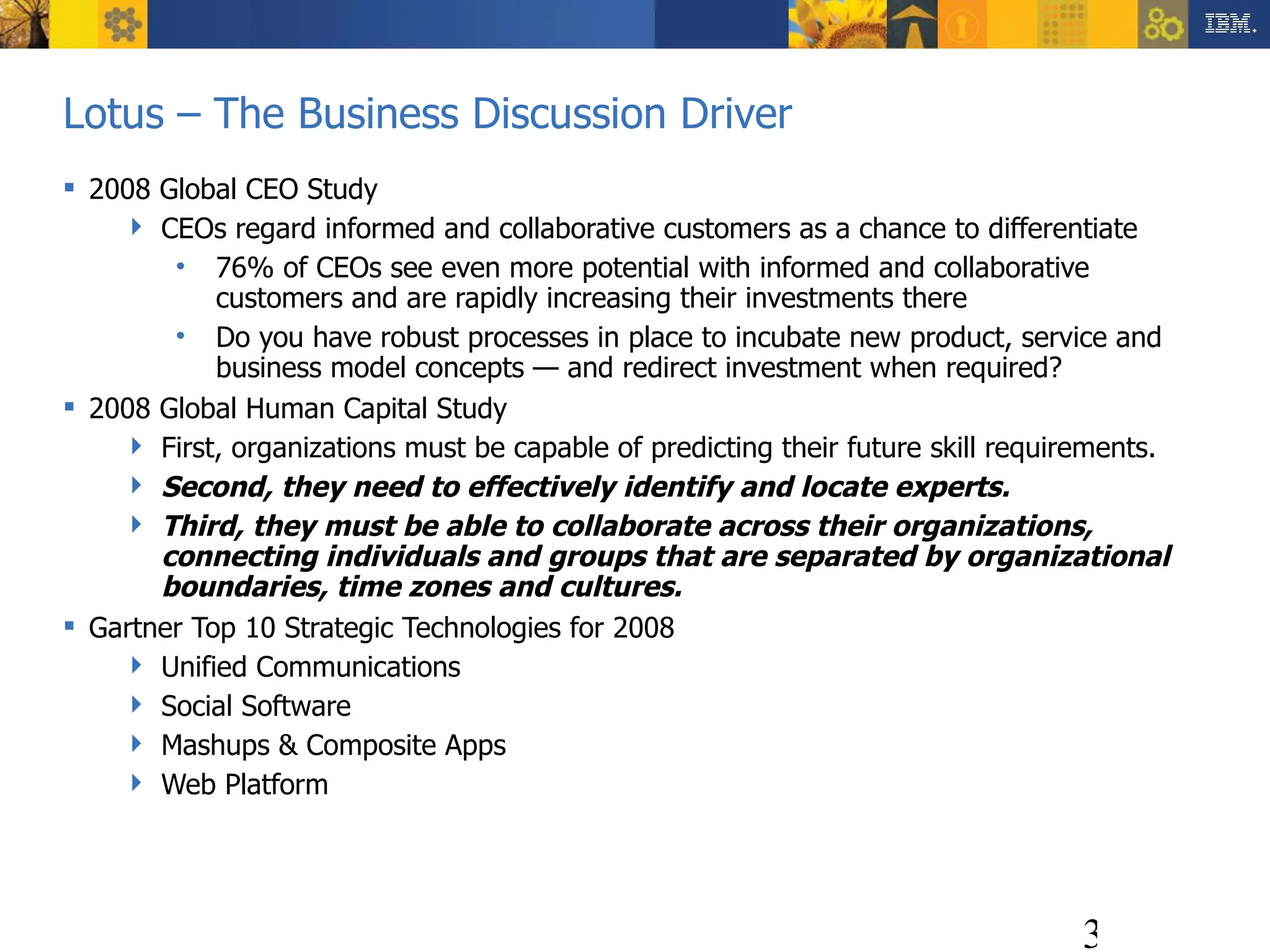 Lotus – The Business Discussion Driver 2008 Global CEO Study CEOs regard informed and collaborative customers as a chance to differentiate 76% of CEOs see even more potential with informed and collaborative customers and are rapidly increasing their investments there Do you have robust processes in place to incubate new product, service and business model concepts — and redirect investment when required? 2008 Global Human Capital Study First, organizations must be capable of predicting their future skill requirements.  Second, they need to effectively identify and locate experts.  Third, they must be able to collaborate across their organizations, connecting individuals and groups that are separated by organizational boundaries, time zones and cultures. Gartner Top 10 Strategic Technologies for 2008 Unified Communications Social Software Mashups & Composite Apps Web Platform 