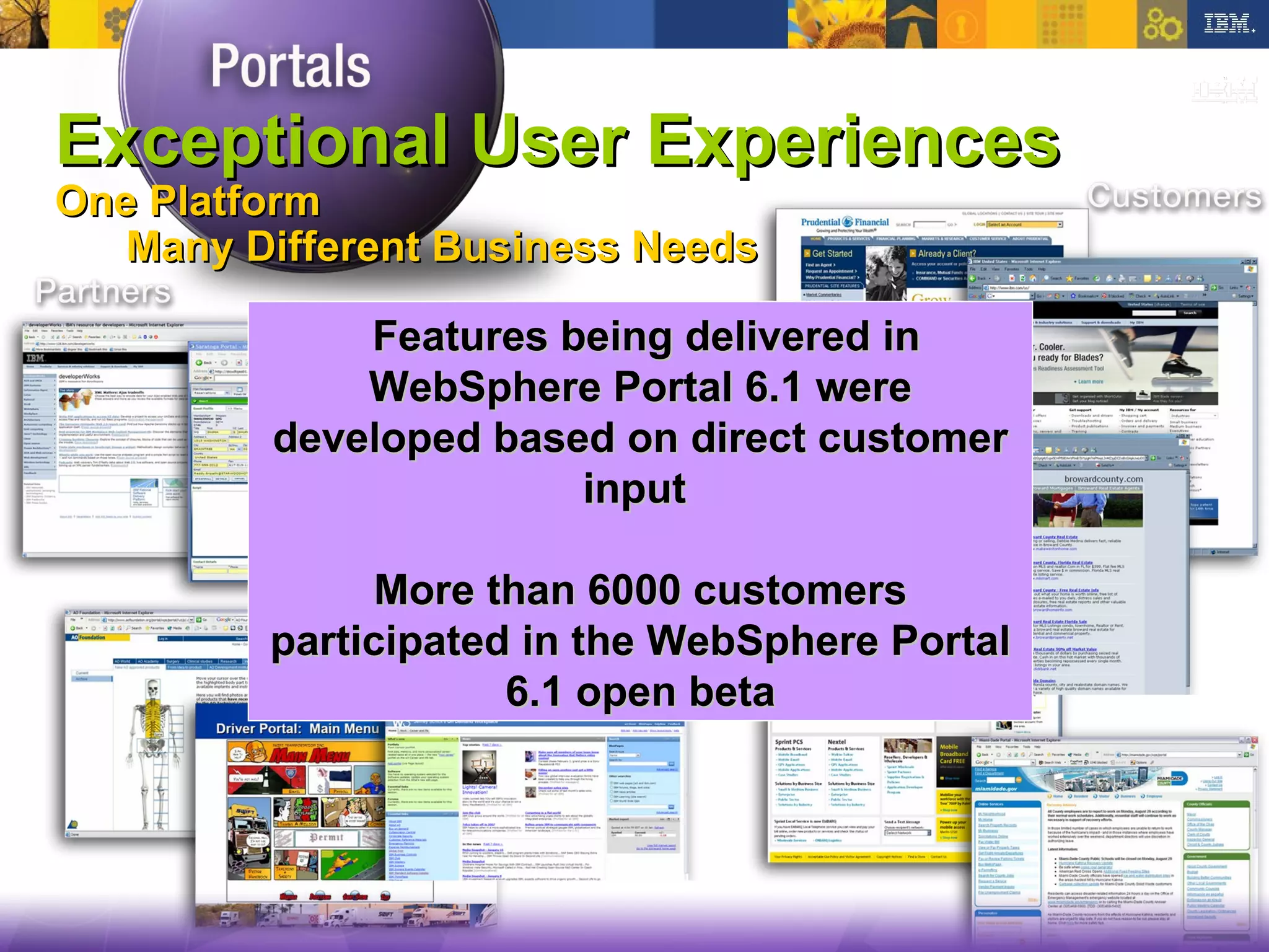 STORY TITLE Exceptional User Experiences One Platform Many Different Business Needs  Features being delivered in WebSphere Portal 6.1 were developed based on direct customer input  More than 6000 customers  participated in the WebSphere Portal 6.1 open beta 