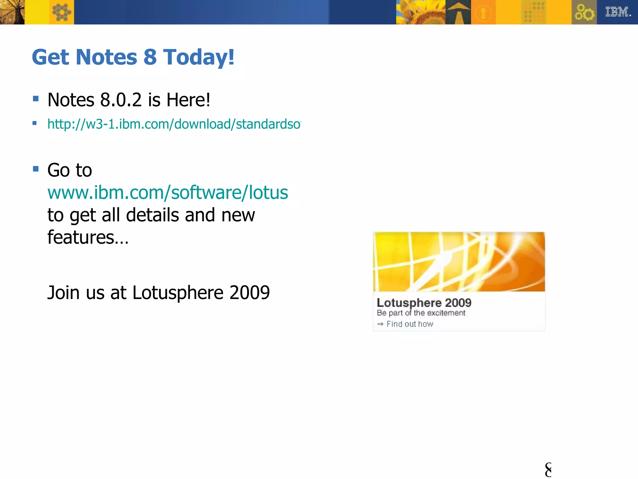 Get Notes 8 Today! Notes 8.0.2 is Here! http://w3-1.ibm.com/download/standardsoftware/win/nwt801e0en/nwt801e0en.html?GeoName=North%20America&GeoURL=na.html&OSName=Windows%20XP&OSURL=nawxpall.html Go to  www.ibm.com/software/lotus  to get all details and new features… Join us at Lotusphere 2009 