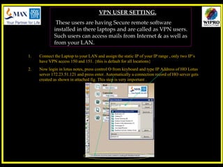 VPN USER SETTING. These users are having Secure remote software installed in there laptops and are called as VPN users. Such users can access mails from Internet & as well as from your LAN. ,[object Object],[object Object]