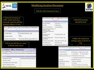 Modifying location Document Edit the office location of user  1.Name the location as VPN, select local area network, and also add the internet address of user 2.Write the HO Server  name as Home mail server 4.Make the replication settings same as shown in Fig 3.Mail file location should be local 