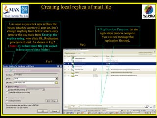 3.As soon as you click new replica, the below attached screen will pop-up, don’t change anything from below screen, only remove the tick mark from  Encrypt the replica using .  Now click Ok, Replication process will start. As shown in Fig 2 { Note:- by default mail file gets copied in lotus\notes\data folder} 4.Replication Process.  Let the replication process complete. You will see message that replication finished,  Creating local replica of mail file Fig-1 Fig-2 