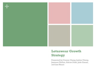 +




    Lotuswear Growth
    Strategy
    Presented by Connie Chang, Justine Cheng,
    Jasmeen Dhillon, Adrian Duke, Jade Ganasi,
    and Lisa Mauro
 
