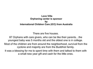 Love Villa Orphaning center is sponsor  by  International Children Care (ICC) from Australia   There are five houses. 87 Orphans with care givers, who can be like their parents…the youngest baby was 5 months old and the oldest one is in college.  Most of the children are from around the neighborhood, survival from the cyclone and majority are from the Buddhist family. It was a blessing for me to spent time with them and talked to them with a small new year gift and cash for the little ones. 
