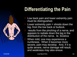 Differentiating the Pain Low back pain and lower extremity pain must be distinguished.     Lower extremity pain = shoots down the leg, from the low back or buttock.   results from the pinching of a nerve, and appears to radiate down the leg in the distribution of the nerve.  Ie. Sciatica When mild, one may experience a numbness.  When it becomes more severe, pain may develop.  And, if it is quite severe, nerve damage will result, and weakness may also ensue.   