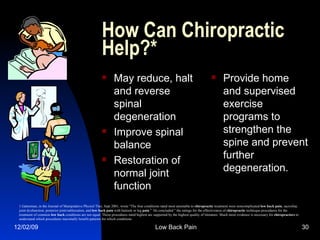 How Can Chiropractic Help?* May reduce, halt and reverse spinal degeneration Improve spinal balance Restoration of normal joint function Provide home and supervised exercise programs to strengthen the spine and prevent further degeneration. Gatterman, in the Journal of Manipulative Physiol Ther, Sept 2001, wrote "The four conditions rated most amenable to  chiropractic  treatment were noncomplicated  low   back   pain , sacroiliac joint dysfunction, posterior joint/subluxation, and  low   back   pain  with buttock or leg  pain ."  He concluded " the ratings for the effectiveness of  chiropractic  technique procedures for the treatment of common  low   back  conditions are not equal. Those procedures rated highest are supported by the highest quality of literature. Much more evidence is necessary for  chiropractors  to understand which procedures maximally benefit patients for which conditions 