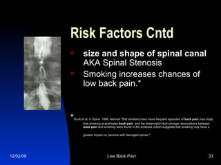    Risk Factors Cntd size and shape of spinal canal AKA Spinal Stenosis Smoking increases chances of low back pain.* * Scott et al, in Spine  1999, learned "that smokers have more frequent episodes of  back   pain  may imply that smoking exacerbates  back   pain , and the observation that stronger associations between  back   pain  and smoking were found in the scoliosis cohort suggests that smoking may have a greater impact on persons with damaged spines."   