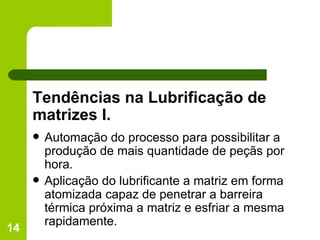Tendências na Lubrificação de matrizes I. Automação do processo para possibilitar a produção de mais quantidade de peçãs por hora. Aplicação do lubrificante a matriz em forma atomizada capaz de penetrar a barreira térmica próxima a matriz e esfriar a mesma rapidamente. 