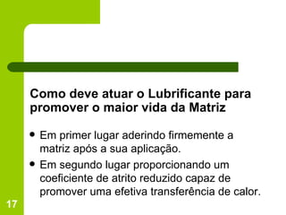 Como deve atuar o Lubrificante para promover o maior vida da Matriz Em primer lugar aderindo firmemente a matriz após a sua aplicação. Em segundo lugar proporcionando um coeficiente de atrito reduzido capaz de promover uma efetiva transferência de calor. 