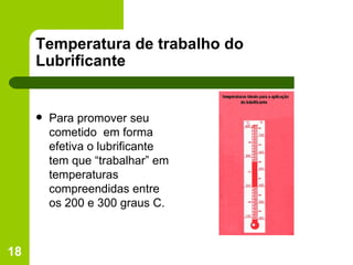 Temperatura de trabalho do Lubrificante Para promover seu cometido  em forma efetiva o lubrificante  tem que “trabalhar” em temperaturas  compreendidas entre os 200 e 300 graus C. 