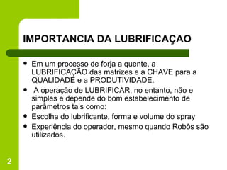 IMPORTANCIA DA LUBRIFICAÇAO Em um processo de forja a quente, a LUBRIFICAÇÃO das matrizes e a CHAVE para a QUALIDADE e a PRODUTIVIDADE. A operação de LUBRIFICAR, no entanto, não e simples e depende do bom estabelecimento de parâmetros tais como: Escolha do lubrificante, forma e volume do spray Experiência do operador, mesmo quando Robôs são utilizados. 