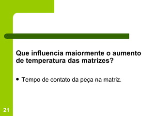 Que influencia maiormente o aumento de temperatura das matrizes? Tempo de contato da peça na matriz. 