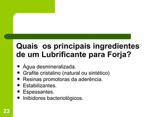 Quais  os principais ingredientes de um Lubrificante para Forja? Água desmineralizada. Grafite cristalino (natural ou sintético) Resinas promotoras da aderência. Estabilizantes. Espessantes. Inibidores bacteriológicos. 