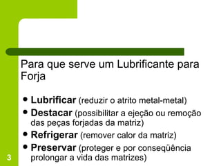 Para que serve um Lubrificante para  Forja Lubrificar  (reduzir o atrito metal-metal) Destacar  (possibilitar a ejeção ou remoção das peças forjadas da matriz) Refrigerar  (remover calor da matriz) Preservar  (proteger e por conseqüência prolongar a vida das matrizes) 