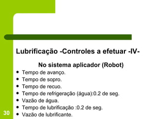 Lubrificação -Controles a efetuar -IV- No sistema aplicador (Robot) Tempo de avanço. Tempo de sopro. Tempo de recuo. Tempo de refrigeração (água):0.2 de seg. Vazão de água. Tempo de lubrificação :0.2 de seg. Vazão de lubrificante. 