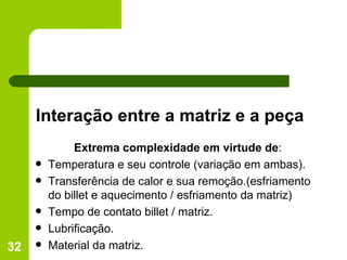 Interação entre a matriz e a peça Extrema complexidade em virtude de : Temperatura e seu controle (variação em ambas). Transferência de calor e sua remoção.(esfriamento do billet e aquecimento / esfriamento da matriz) Tempo de contato billet / matriz. Lubrificação. Material da matriz. 