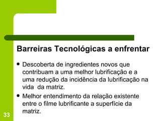 Barreiras Tecnológicas a enfrentar Descoberta de ingredientes novos que contribuam a uma melhor lubrificação e a uma redução da incidência da lubrificação na vida  da matriz. Melhor entendimento da relação existente entre o filme lubrificante a superfície da matriz. 