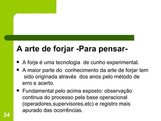 A arte de forjar -Para pensar- A forja é uma tecnologia  de cunho experimental. A maior parte do  conhecimento da arte de forjar tem  sido originada através  dos anos pelo método de erro e acerto. Fundamental pelo acima exposto: observação continua do processo pela base operacional (operadores,supervisores,etc) e registro mais apurado das ocorrências. 