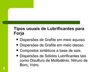 Tipos usuais de Lubrificantes para Forja Dispersões de Grafite em meio aquoso. Dispersões de Grafite em meio oleoso.  Compostos sintéticos a base de sais. Dispersões de Sólidos Lubrificantes tais como Disulfuro de Molibdênio, Nitruro de Boro, Vidro. 