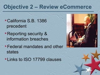 Objective 2 – Review eCommerce California S.B. 1386 precedent Reporting security & information breaches Federal mandates and other states Links to ISO 17799 clauses 