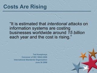 Costs Are Rising Ted Humphreys Convener of ISO 18043:2006 International Standards Organization June 30 2006 “ It is estimated that  intentional attacks  on information systems are costing businesses worldwide around  15 billion  each year and the cost is rising.” 