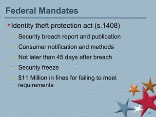 Federal Mandates Identity theft protection act (s.1408) Security breach report and publication Consumer notification and methods Not later than 45 days after breach Security freeze $11 Million in fines for failing to meet requirements 