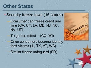 Other States Security freeze laws (15 states) Consumer can freeze credit any time (CA, CT, LA, ME, NJ, NC, NV, UT) To go into effect  (CO, WI) Once consumers become identity theft victims (IL, TX, VT, WA) Similar freeze safeguard (SD) 