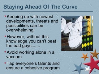 Staying Ahead Of The Curve Keeping up with newest developments, threats and possibilities can be overwhelming! However, without this knowledge you can’t beat the bad guys....... Avoid working alone in a vacuum Tap everyone’s talents and ensure a cohesive program 