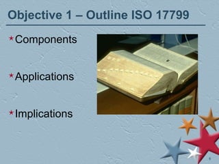 Objective 1 – Outline ISO 17799 Components Applications Implications 
