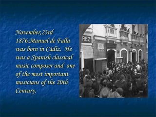 November,23rd 1876 . Manuel de Falla was born in Cádiz.  He was a Spanish classical music composer and  one of the most important musicians of the 20th Century. 