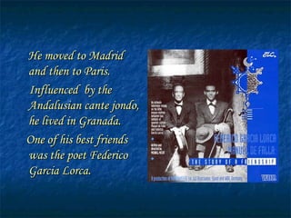 He moved to Madrid and then to Paris. Influenced by the Andalusian cante jondo, he lived in Granada. One of his best friends was the poet Federico Garcia Lorca.