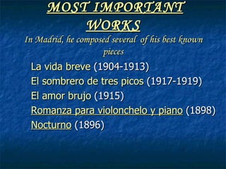 MOST IMPORTANT WORKS In Madrid, he composed several of his best known pieces La vida breve (1904-1913) El sombrero de tres picos (1917-1919) El amor brujo (1915) Romanza para violonchelo y piano (1898) Nocturno (1896)