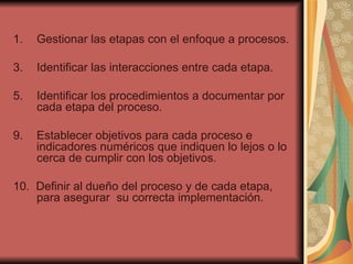 Gestionar las etapas con el enfoque a procesos. Identificar las interacciones entre cada etapa. Identificar los procedimientos a documentar por cada etapa del proceso. 9.  Establecer objetivos para cada proceso e indicadores numéricos que indiquen lo lejos o lo cerca de cumplir con los objetivos. 10.  Definir al dueño del proceso y de cada etapa, para asegurar  su correcta implementación. 