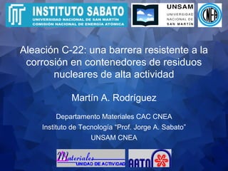 Martín A. Rodríguez Aleación C-22: una barrera resistente a la corrosión en contenedores de residuos nucleares de alta actividad Departamento Materiales CAC CNEA Instituto de Tecnología “Prof. Jorge A. Sabato” UNSAM CNEA 