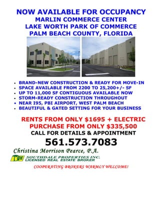 NOW AVAILABLE FOR OCCUPANCY
        MARLIN COMMERCE CENTER
      LAKE WORTH PARK OF COMMERCE
       PALM BEACH COUNTY, FLORIDA




  BRAND-NEW CONSTRUCTION & READY FOR MOVE-IN
•
• SPACE AVAILABLE FROM 2200 TO 25,200+/- SF
• UP TO 11,000 SF CONTIGUOUS AVAILABLE NOW
• STORM-READY CONSTRUCTION THROUGHOUT
• NEAR I95, PBI AIRPORT, WEST PALM BEACH
• BEAUTIFUL & GATED SETTING FOR YOUR BUSINESS


     RENTS FROM ONLY $1695 + ELECTRIC
       PURCHASE FROM ONLY $335,500
       CALL FOR DETAILS & APPOINTMENT

            561.573.7083
Christina Morrison Pearce, P.A.

        COOPERATING BROKERS WARMLY WELCOME!
 