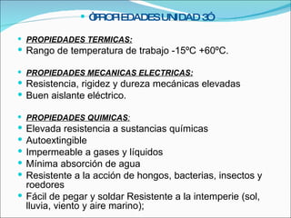 “ PROPIEDADES UNIDAD 3” PROPIEDADES TERMICAS: Rango de temperatura de trabajo -15ºC +60ºC. PROPIEDADES MECANICAS   ELECTRICAS: Resistencia, rigidez y dureza mecánicas elevadas Buen aislante eléctrico. PROPIEDADES QUIMICAS : Elevada resistencia a sustancias químicas Autoextingible Impermeable a gases y líquidos Mínima absorción de agua Resistente a la acción de hongos, bacterias, insectos y roedores Fácil de pegar y soldar Resistente a la intemperie (sol, lluvia, viento y aire marino);   