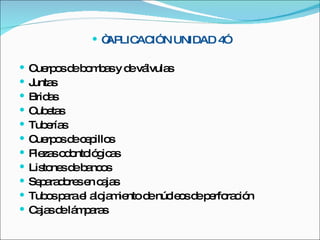 “ APLICACIÓN UNIDAD 4” Cuerpos de bombas y de válvulas Juntas Bridas Cubetas Tuberías Cuerpos de cepillos Piezas odontológicas Listones de bancos Separadores en cajas Tubos para el alojamiento de núcleos de perforación Cajas de lámparas 