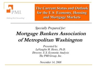 The Current Status and Outlook for the U.S. Economy, Housing and Mortgage Markets Specially Prepared for: Mortgage Bankers Association of Metropolitan Washington   Presented by: LaVaughn M. Henry, Ph.D. Director, U.S. Economic Analysis The PMI Group, Inc. November 14, 2008 