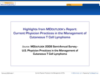 CTCL




                            Highlights from MDOUTLOOK’s Report:
                      Current Physician Practices in the Management of
                                Cutaneous T Cell Lymphoma

                                  MDOUTLOOK 2008 Semi-Annual Survey -
                           Source:
                           U.S. Physician Practices in the Management of
                                    Cutaneous T Cell Lymphoma




                                     Current Physician Practices in the Management of CTCL          © MDOUTLOOK, LLC | Powered by The Arcas Group
February 2009 | slide 1
 