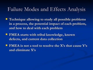 Failure Modes and Effects Analysis Technique allowing to study all possible problems in a process, the potential impact of each problem, and how to deal with each problem FMEA starts with tribal knowledge, known defects, and current data collection FMEA is not a tool to resolve the X’s that cause Y’s and eliminate X’s 