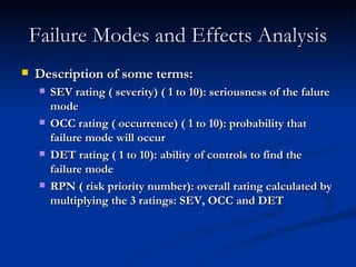 Failure Modes and Effects Analysis Description of some terms: SEV rating ( severity) ( 1 to 10): seriousness of the falure mode OCC rating ( occurrence) ( 1 to 10): probability that failure mode will occur DET rating ( 1 to 10): ability of controls to find the failure mode RPN ( risk priority number): overall rating calculated by multiplying the 3 ratings: SEV, OCC and DET 
