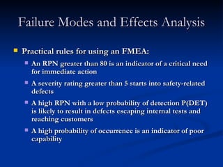 Failure Modes and Effects Analysis Practical rules for using an FMEA: An RPN greater than 80 is an indicator of a critical need for immediate action A severity rating greater than 5 starts into safety-related defects A high RPN with a low probability of detection P(DET) is likely to result in defects escaping internal tests and reaching customers A high probability of occurrence is an indicator of poor capability 