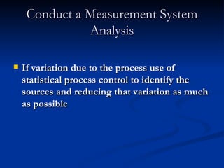 Conduct a Measurement System Analysis If variation due to the process use of statistical process control to identify the sources and reducing that variation as much as possible 